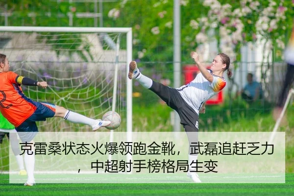 克雷桑状态火爆领跑金靴，武磊追赶乏力，中超射手榜格局生变